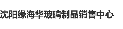 大鸡巴插女人阴道毛片视频沈阳缘海华玻璃制品销售中心